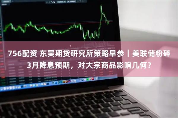 756配资 东吴期货研究所策略早参｜美联储粉碎3月降息预期，对大宗商品影响几何？