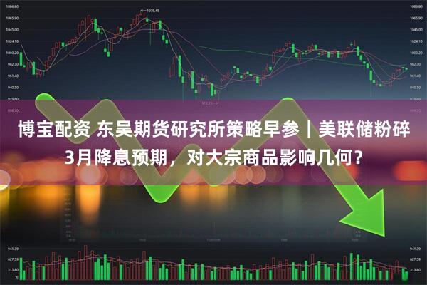 博宝配资 东吴期货研究所策略早参｜美联储粉碎3月降息预期，对大宗商品影响几何？