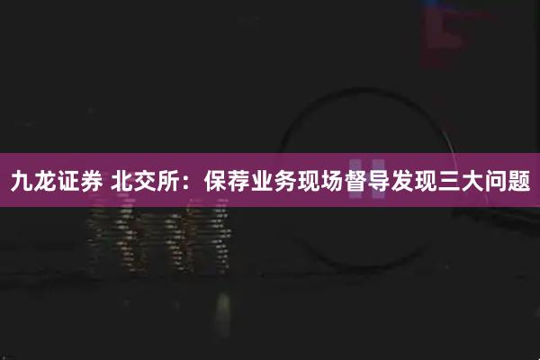 九龙证券 北交所：保荐业务现场督导发现三大问题