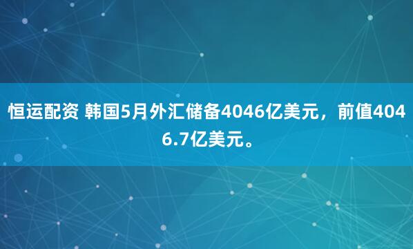 恒运配资 韩国5月外汇储备4046亿美元，前值4046.7亿美元。
