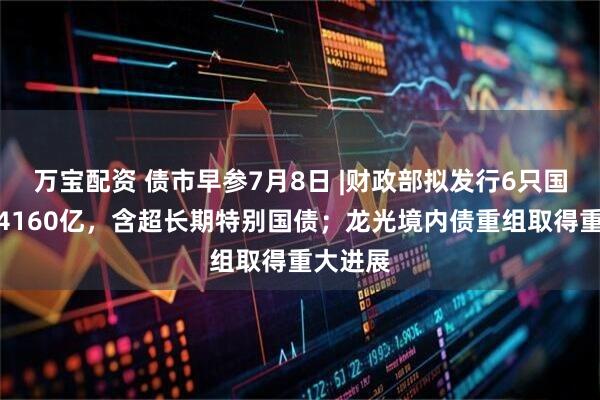 万宝配资 债市早参7月8日 |财政部拟发行6只国债合计4160亿，含超长期特别国债；龙光境内债重组取得重大进展