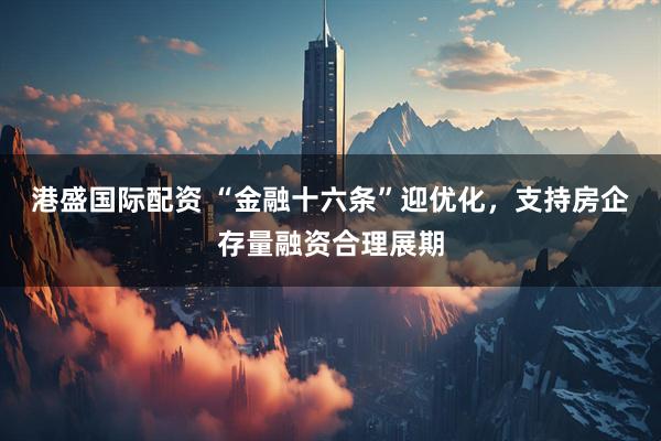 港盛国际配资 “金融十六条”迎优化，支持房企存量融资合理展期
