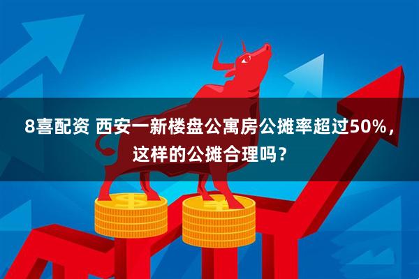 8喜配资 西安一新楼盘公寓房公摊率超过50%，这样的公摊合理吗？