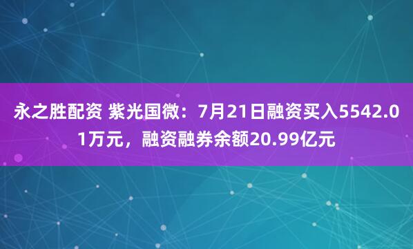 永之胜配资 紫光国微：7月21日融资买入5542.01万元，融资融券余额20.99亿元