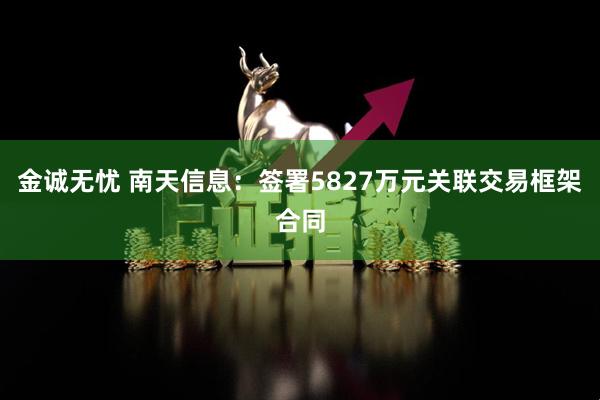 金诚无忧 南天信息：签署5827万元关联交易框架合同