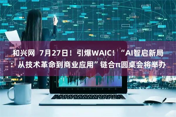 和兴网  7月27日！引爆WAIC！“AI智启新局：从技术革命到商业应用”链合π圆桌会将举办