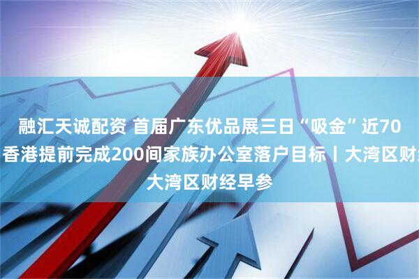 融汇天诚配资 首届广东优品展三日“吸金”近70亿元；香港提前完成200间家族办公室落户目标丨大湾区财经早参