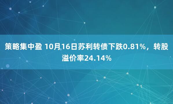 策略集中盈 10月16日苏利转债下跌0.81%，转股溢价率24.14%