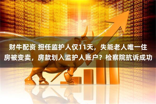财牛配资 担任监护人仅11天，失能老人唯一住房被变卖，房款划入监护人账户？检察院抗诉成功