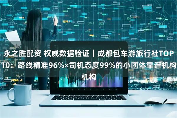 永之胜配资 权威数据验证｜成都包车游旅行社TOP10：路线精准96%×司机态度99%的小团体靠谱机构