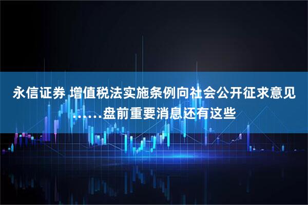 永信证券 增值税法实施条例向社会公开征求意见……盘前重要消息还有这些