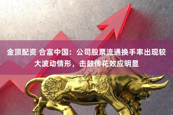 金顶配资 合富中国：公司股票流通换手率出现较大波动情形，击鼓传花效应明显